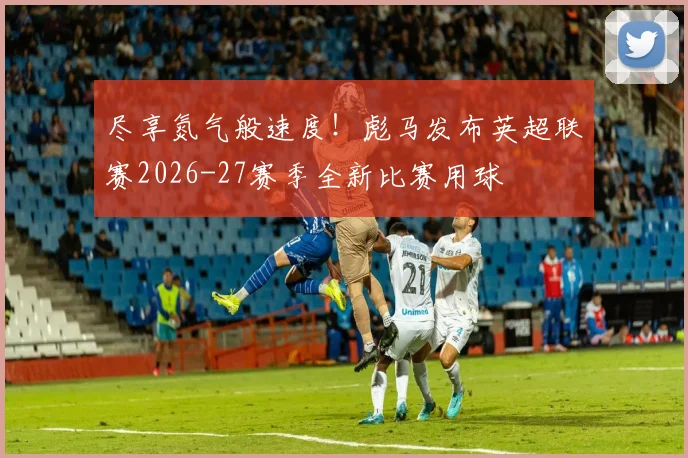 尽享氮气般速度！彪马发布英超联赛2026-27赛季全新比赛用球
